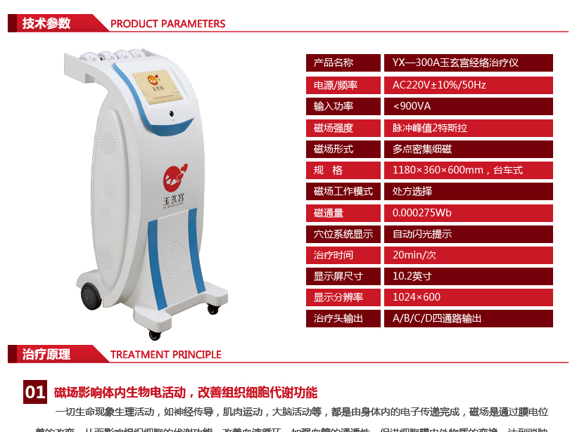 技术参数： 电源：AC220V±10% 频率：50Hz 输入功率：﹤900VA 磁场强度：0.04T—2T 磁场形式：多点密集细磁 磁场工作模式：处方选择 治疗头输出：A/B/C/D四通路输出 磁通量：0.000275Wb 治疗时间：20min/次 程序显示：中文显示 穴位系统显示：自动闪光提示 显示屏大小：10.2英寸 显示分辨率：1024×600 规格：118×36×60CM，台车式